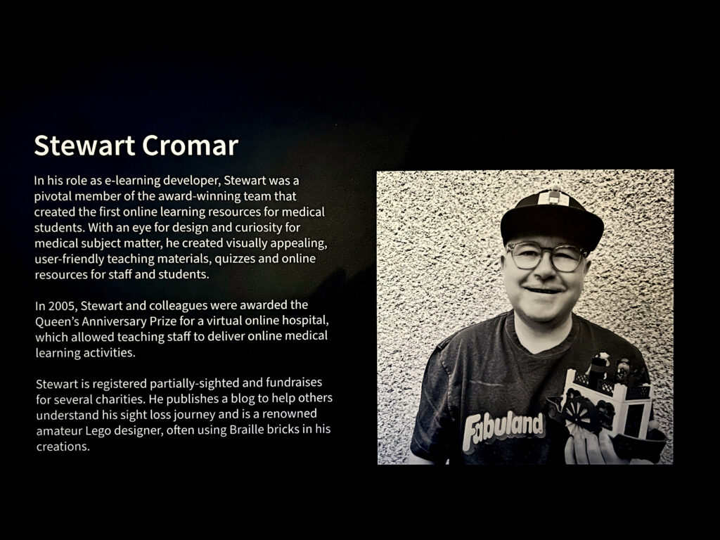 In his role as e-learning developer, Stewart was a pivotal member of the award-winning team that created the first online learning resources for medical students. With an eye for design and curiosity for medical subject matter, he created visually appealing, user-friendly teaching materials, quizzes and online resources for staff and students.
In 2005, Stewart and colleagues were awarded the Queen's Anniversary Prize for a virtual online hospital, which allowed teaching staff to deliver online medical learning activities.
Stewart is registered partially-sighted and fundraises for several charities. He publishes a blog to help others understand his sight loss journey and is a renowned amateur Lego designer, often using Braille bricks in his creations.